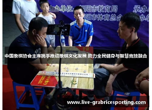 中国象棋协会主席携手推动象棋文化发展 助力全民健身与智慧竞技融合
